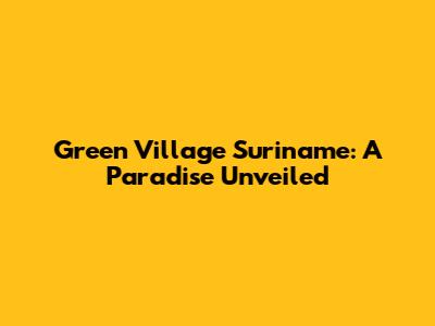 Green Village Suriname: A Paradise Unveiled