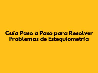 Guía Paso a Paso para Resolver Problemas de Estequiometría