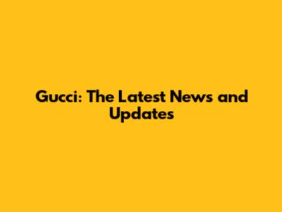 Gucci: The Latest News and Updates
