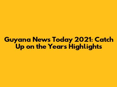 Guyana News Today 2021: Catch Up on the Year's Highlights