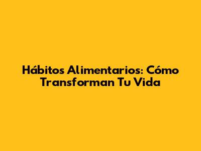 Hábitos Alimentarios: Cómo Transforman Tu Vida