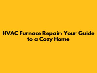 HVAC Furnace Repair: Your Guide to a Cozy Home