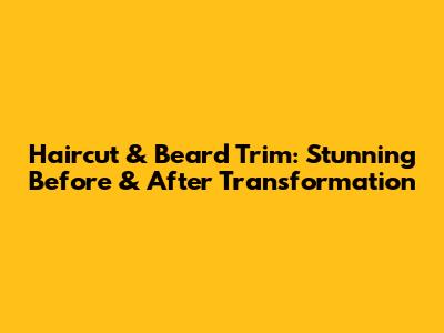 Haircut & Beard Trim: Stunning Before & After Transformation
