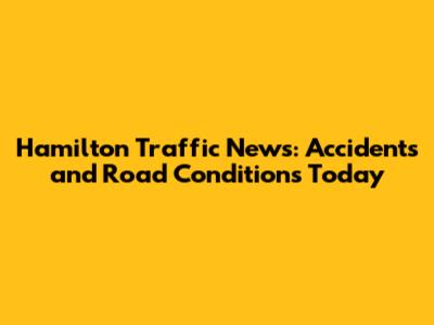 Hamilton Traffic News: Accidents and Road Conditions Today