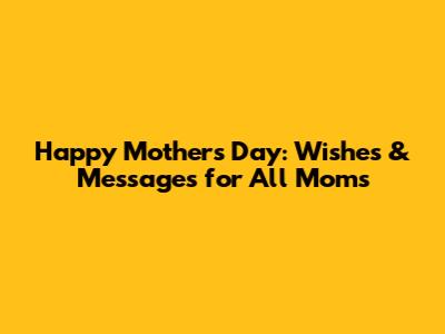 Happy Mother's Day: Wishes & Messages for All Moms