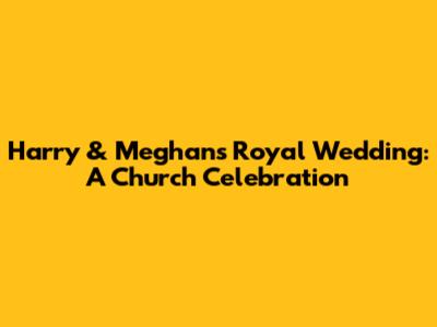 Harry & Meghan's Royal Wedding: A Church Celebration