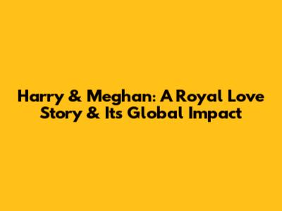 Harry & Meghan: A Royal Love Story & Its Global Impact