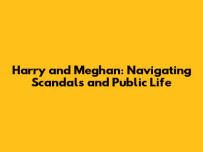 Harry and Meghan: Navigating Scandals and Public Life