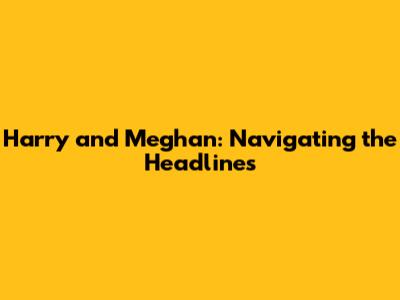 Harry and Meghan: Navigating the Headlines