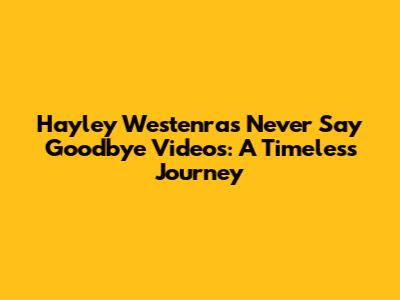Hayley Westenra's 'Never Say Goodbye' Videos: A Timeless Journey