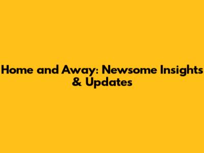 Home and Away: Newsome Insights & Updates