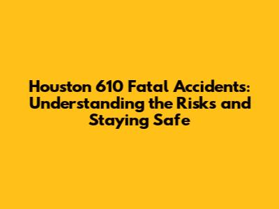 Houston 610 Fatal Accidents: Understanding the Risks and Staying Safe