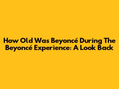 How Old Was Beyoncé During The Beyoncé Experience: A Look Back