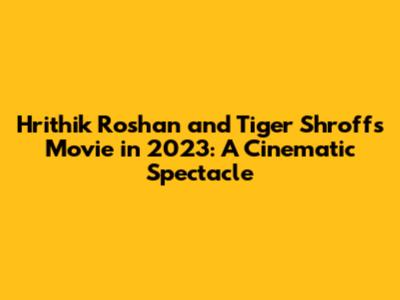 Hrithik Roshan and Tiger Shroff's Movie in 2023: A Cinematic Spectacle