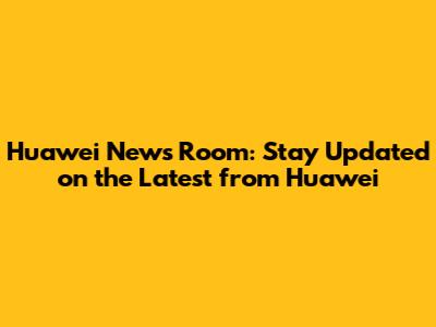 Huawei News Room: Stay Updated on the Latest from Huawei