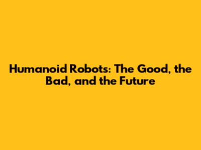 Humanoid Robots: The Good, the Bad, and the Future