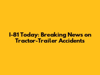 I-81 Today: Breaking News on Tractor-Trailer Accidents