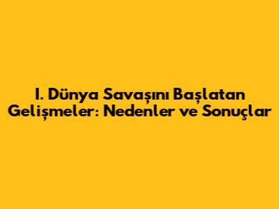 I. Dünya Savaşı'nı Başlatan Gelişmeler: Nedenler ve Sonuçlar