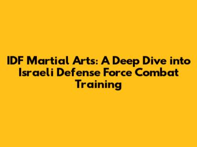IDF Martial Arts: A Deep Dive into Israeli Defense Force Combat Training