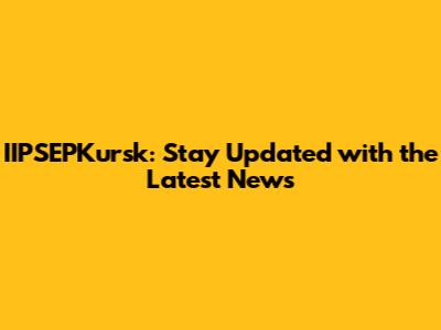 IIPSEPKursk: Stay Updated with the Latest News