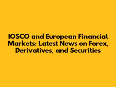 IOSCO and European Financial Markets: Latest News on Forex, Derivatives, and Securities