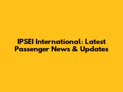 IPSEI International: Latest Passenger News & Updates