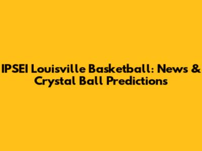 IPSEI Louisville Basketball: News & Crystal Ball Predictions