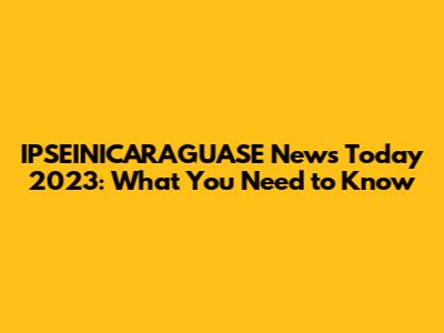 IPSEINICARAGUASE News Today 2023: What You Need to Know