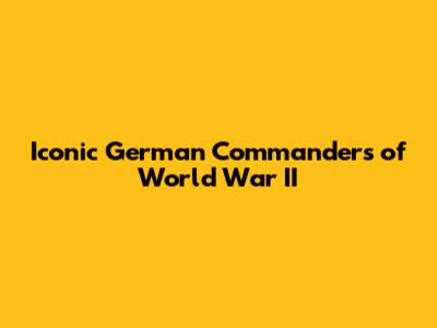 Iconic German Commanders of World War II