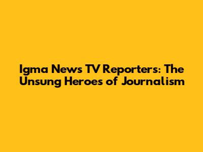 Igma News TV Reporters: The Unsung Heroes of Journalism