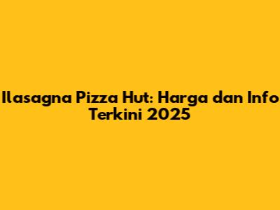 Ilasagna Pizza Hut: Harga dan Info Terkini 2025