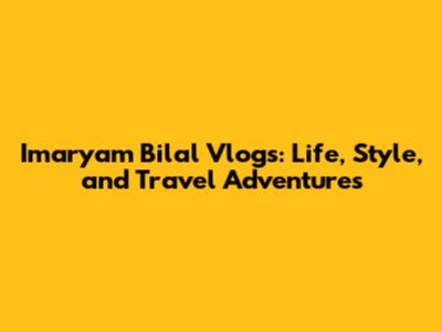 Imaryam Bilal Vlogs: Life, Style, and Travel Adventures