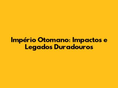 Império Otomano: Impactos e Legados Duradouros