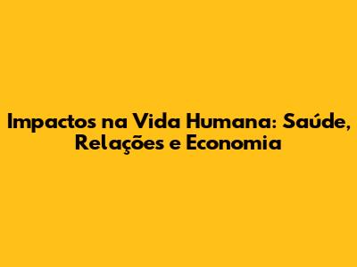 Impactos na Vida Humana: Saúde, Relações e Economia
