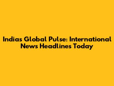 India's Global Pulse: International News Headlines Today