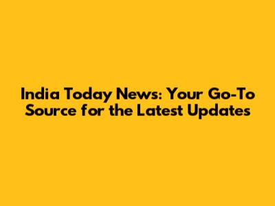 India Today News: Your Go-To Source for the Latest Updates