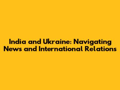 India and Ukraine: Navigating News and International Relations