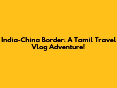 India-China Border: A Tamil Travel Vlog Adventure!