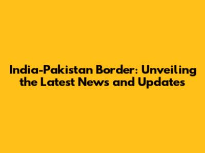 India-Pakistan Border: Unveiling the Latest News and Updates