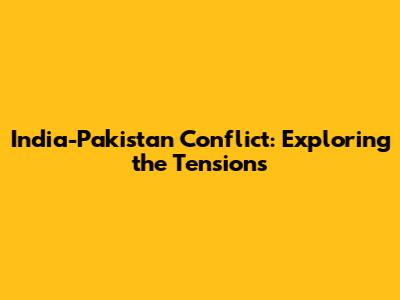 India-Pakistan Conflict: Exploring the Tensions