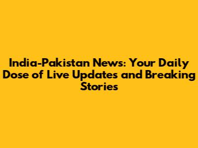India-Pakistan News: Your Daily Dose of Live Updates and Breaking Stories