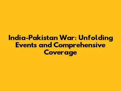 India-Pakistan War: Unfolding Events and Comprehensive Coverage