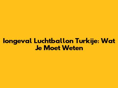 Iongeval Luchtballon Turkije: Wat Je Moet Weten
