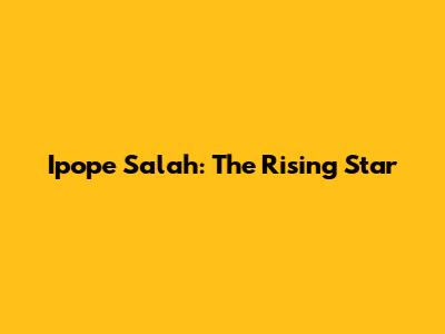 Ipope Salah: The Rising Star
