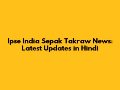 Ipse India Sepak Takraw News: Latest Updates in Hindi