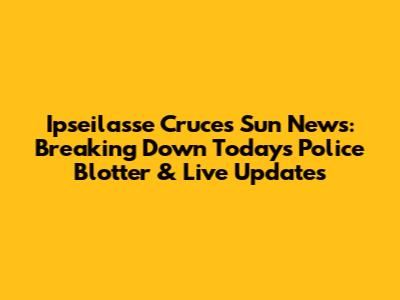 Ipseilasse Cruces Sun News: Breaking Down Today's Police Blotter & Live Updates