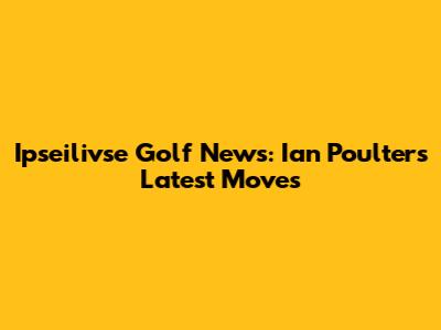 Ipseilivse Golf News: Ian Poulter's Latest Moves