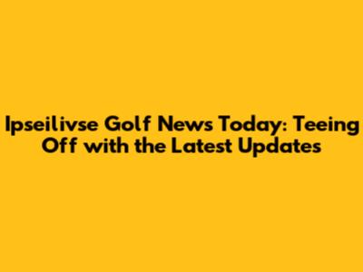 Ipseilivse Golf News Today: Teeing Off with the Latest Updates