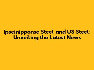Ipseinipponse Steel and US Steel: Unveiling the Latest News