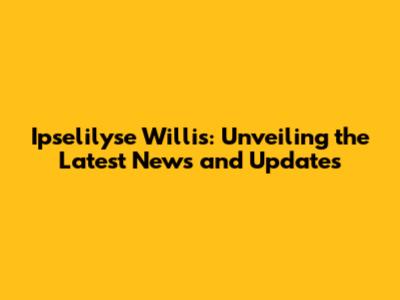 Ipselilyse Willis: Unveiling the Latest News and Updates